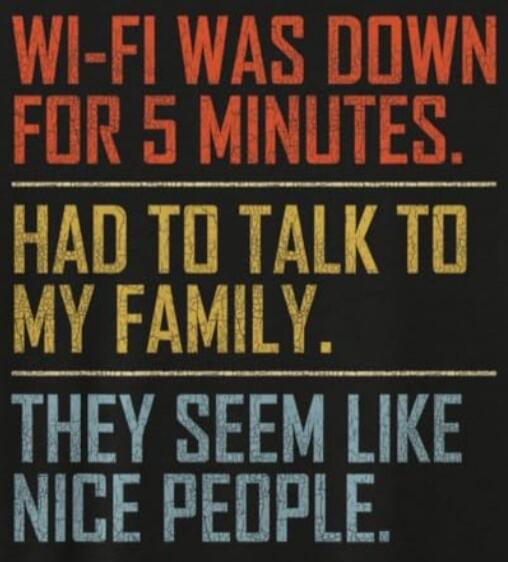 WI-FI WAS DOWN FOR 5 MINUTES. HAD TO TALK TO MY FAMILY. THEY SEEM LIKE NICE PEOPLE.