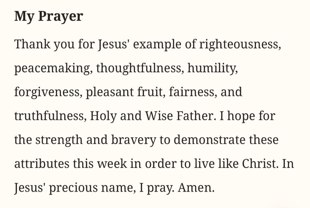 My Prayer Thank you for Jesus' example of righteousness, peacemaking, thoughtfulness, humility, forgiveness, pleasant fruit, fairness, and truthfulness, Holy and Wise Father. I hope for the strength and bravery to demonstrate these attributes this week in order to live like Christ. In Jesus' precious name, I pray. Amen.