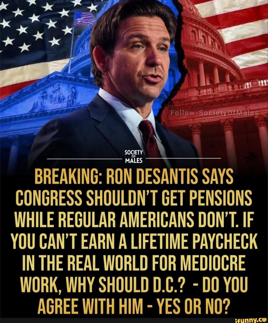 BREAKING: RON DESANTIS SAYS CONGRESS SHOULDN'T GET PENSIONS WHILE REGULAR AMERICANS DON'T. IF YOU CAN'T EARN A LIFETIME PAYCHECK IN THE REAL WORLD FOR MEDIOCRE WORK, WHY SHOULD D.C.? - DO YOU AGREE WITH HIM - YES OR NO?