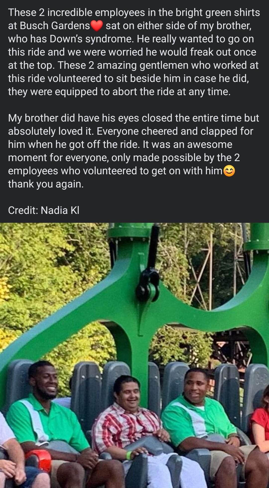 These 2 incredible employees in the bright green shirts at Busch Gardens sat on either side of my brother who has Downs syndrome He really wanted to go on this ride and we were worried he would freak out once at the top These 2 amazing gentlemen who worked at this ride volunteered to sit beside him in case he did they were equipped to abort the ride at any time My brother did have his eyes closed 