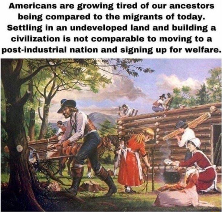 Americans are growing tired of our ancestors being compared to the migrants of today Settling in an undeveloped land and building a civilization is not comparable to moving to a post industrial nation and signing up for welfare i