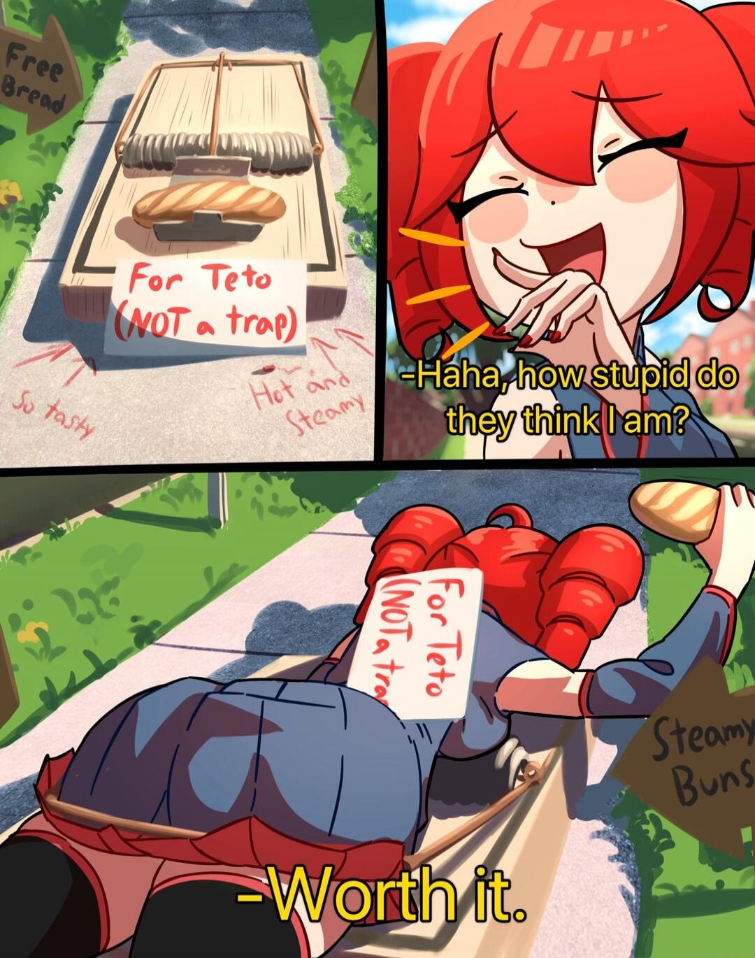 For Teto (NOT a trap)
Free bread
So tasty
Hot and Steamy
Haha, how stupid do they think I am?
For Teto Not a trap
- Worth it.