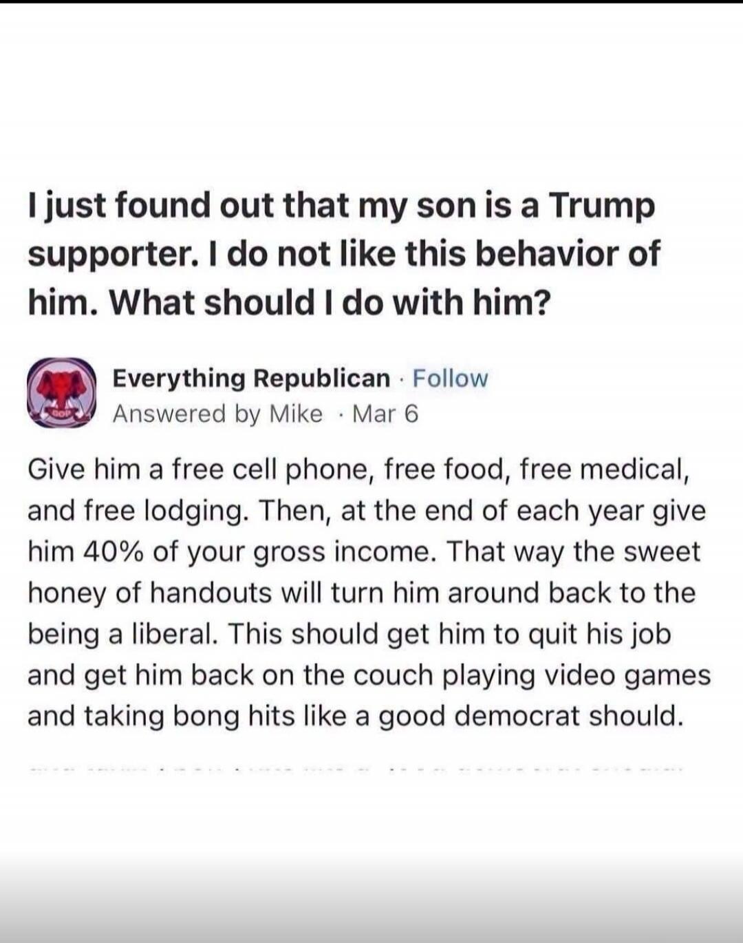 I just found out that my son is a Trump supporter. I do not like this behavior of him. What should I do with him?
Everything Republican · Follow
Answered by Mike · Mar 6
Give him a free cell phone, free food, free medical, and free lodging. Then, at the end of each year give him 40% of your gross income. That way the sweet honey of handouts will tu