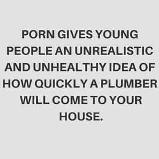 PORN GIVES YOUNG PEOPLE AN UNREALISTIC AND UNHEALTHY IDEA OF HOW QUICKLY A PLUMBER WILL COMETO YOUR HOUSE