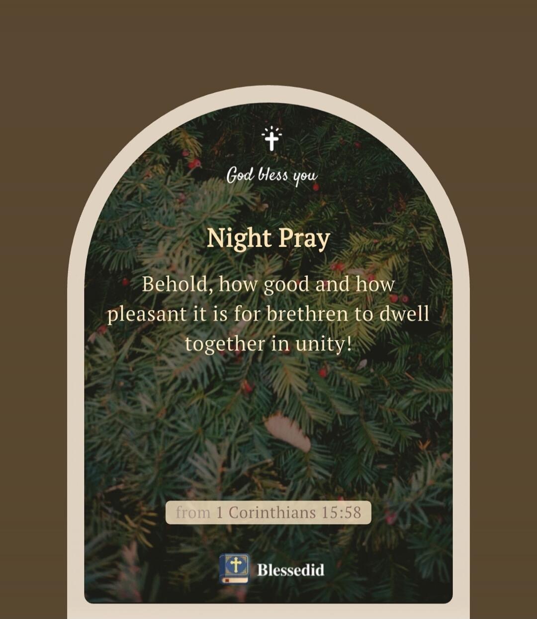 God bless you. Night Pray. Behold, how good and how pleasant it is for brethren to dwell together in unity! from 1 Corinthians 15:58. Blessedid.