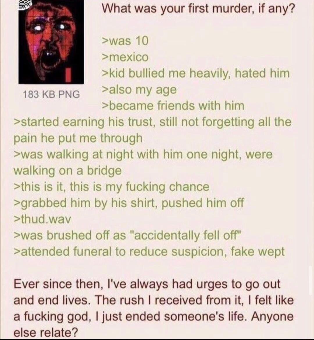 What was your first murder if any was 10 mexico kid bullied me heavily hated him 1e3KBPNG also my age became friends with him started earning his trust still not forgetting all the pain he put me through was walking at night with him one night were walking on a bridge this is it this is my fucking chance grabbed him by his shirt pushed him off thudwav was brushed off as accidentally fell off atten