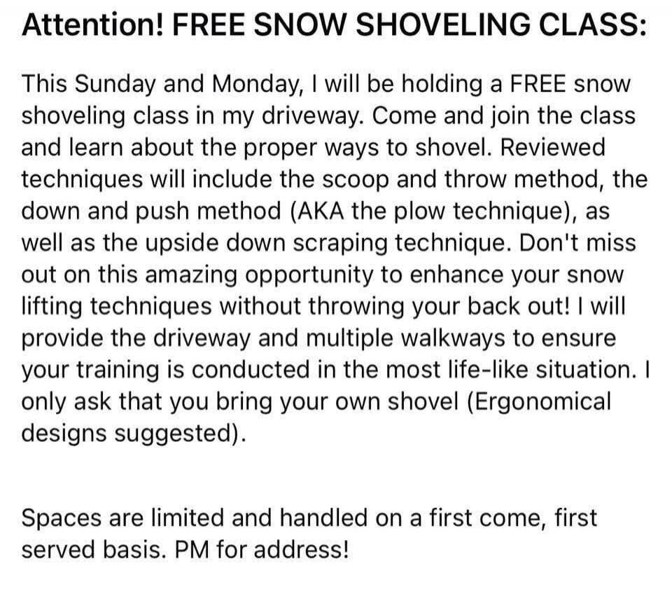 Attention! FREE SNOW SHOVELING CLASS:

This Sunday and Monday, I will be holding a FREE snow shoveling class in my driveway. Come and join the class and learn about the proper ways to shovel. Reviewed techniques will include the scoop and throw method, the down and push method (AKA the plow technique), as well as the upside down scraping technique.