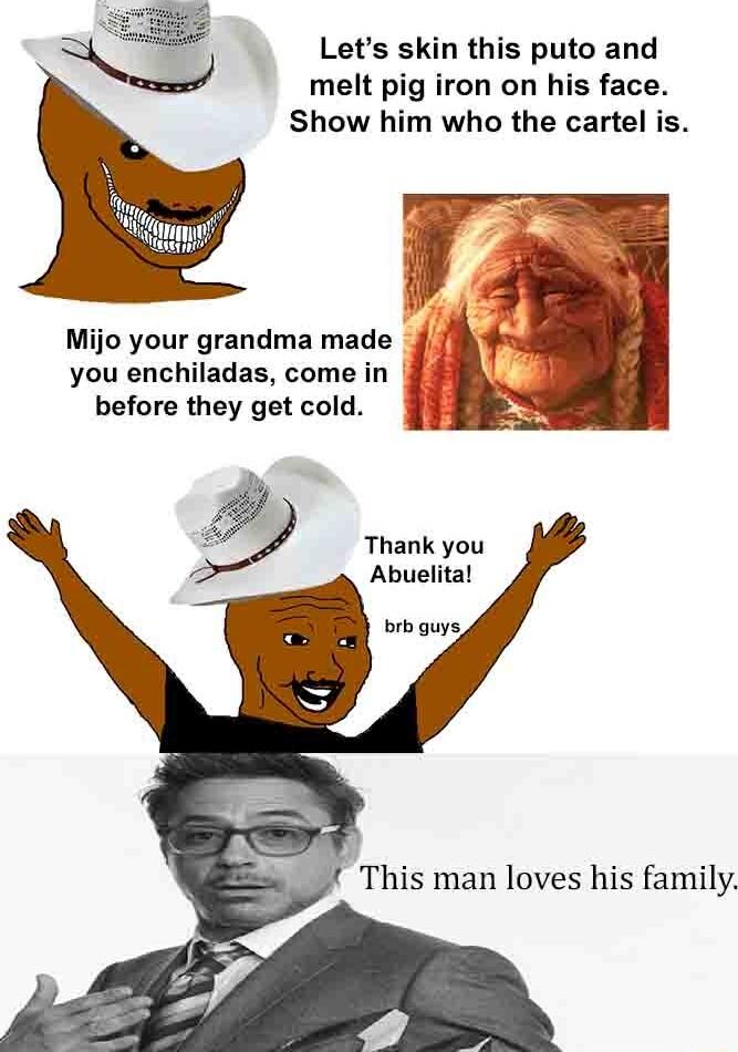 Lets skin this puto and melt pig iron on his face Show him who the cartel is you enchiladas come in before they get cold b Thank you Abuelital brb guys Mijo your grandma made 1 L This man loves his family