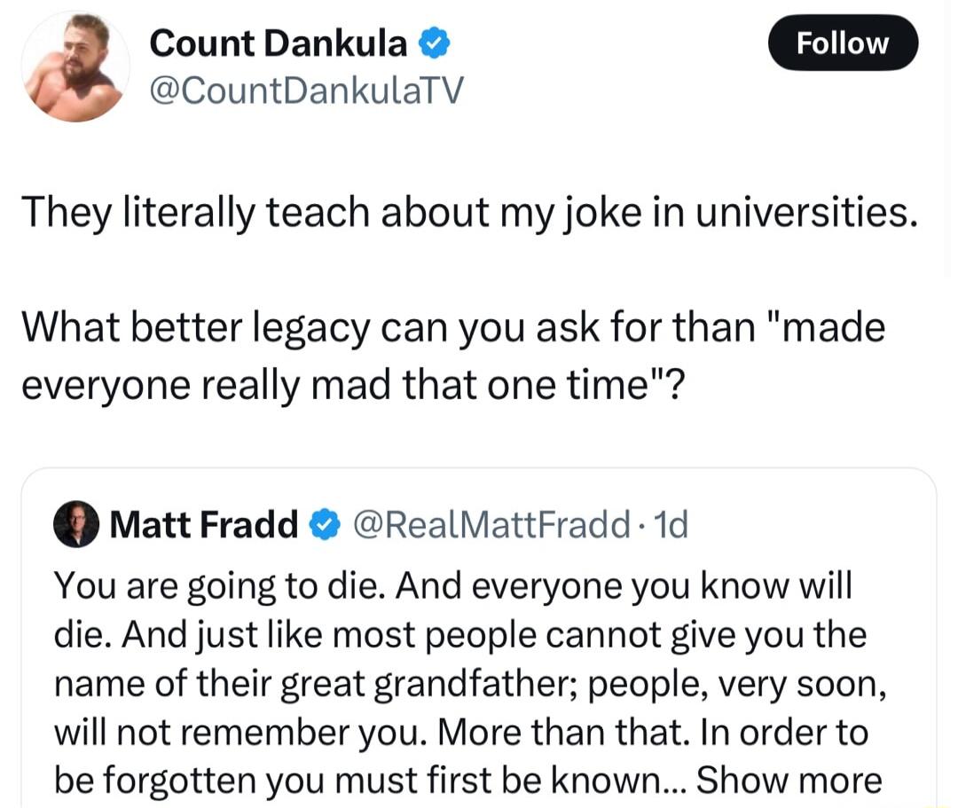 Count Dankula CountDankulaTV They literally teach about my joke in universities What better legacy can you ask for than made everyone really mad that one time Matt Fradd RealMattFradd 1d You are going to die And everyone you know will die And just like most people cannot give you the name of their great grandfather people very soon will not remember you More than that In order to be forgotten you 