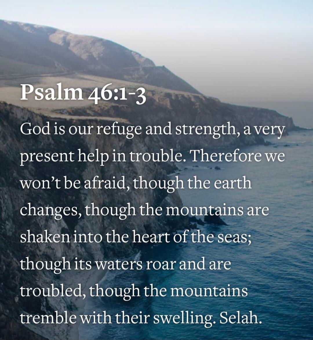 Psalm 46:1-3
God is our refuge and strength, a very present help in trouble. Therefore we won’t be afraid, though the earth changes, though the mountains are shaken into the heart of the seas; though its waters roar and are troubled, though the mountains tremble with their swelling. Selah.