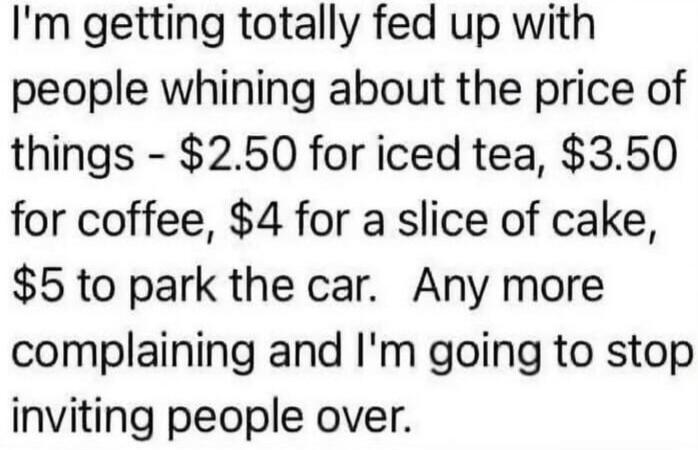 I'm getting totally fed up with people whining about the price of things - $2.50 for iced tea, $3.50 for coffee, $4 for a slice of cake, $5 to park the car. Any more complaining and I'm going to stop inviting people over.