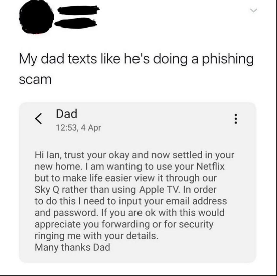 My dad texts like hes doing a phishing scam Dad 1253 4 Apr Hi lan trust your okay and now settled in your new home am wanting to use your Netflix but to make life easier view it through our Sky Q rather than using Apple TV In order 10 do this need to input your email address and password If you are ok with this would appreciate you forwarding or for security ringing me with your details Many thank
