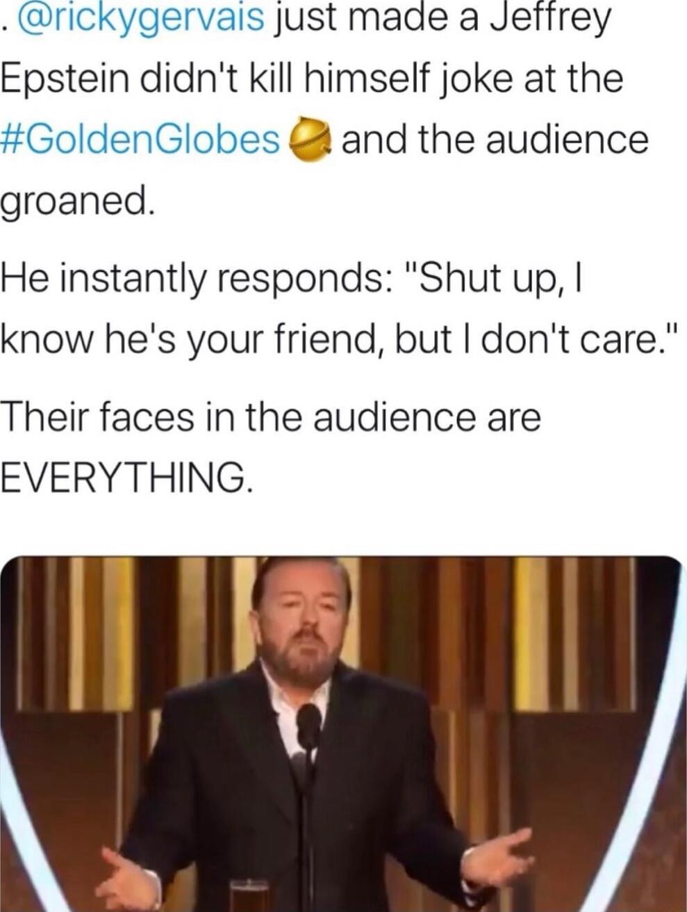 rickygervalis Just made a Jetirey Epstein didnt kill himself joke at the GoldenGlobes and the audience groaned He instantly responds Shut up know hes your friend but dont care Their faces in the audience are EVERYTHING I L