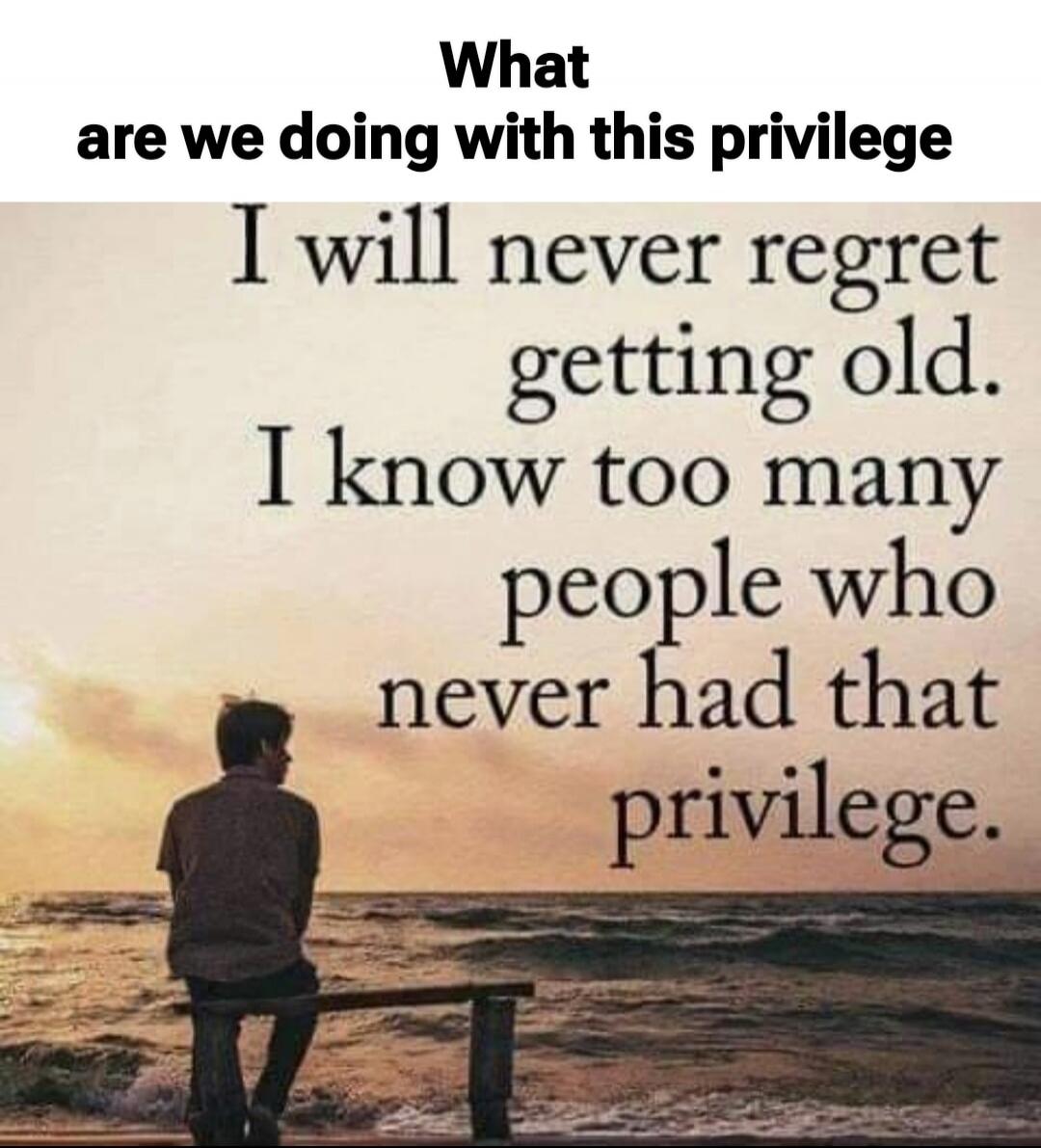 What are we doing with this privilege. I will never regret getting old. I know too many people who never had that privilege.
