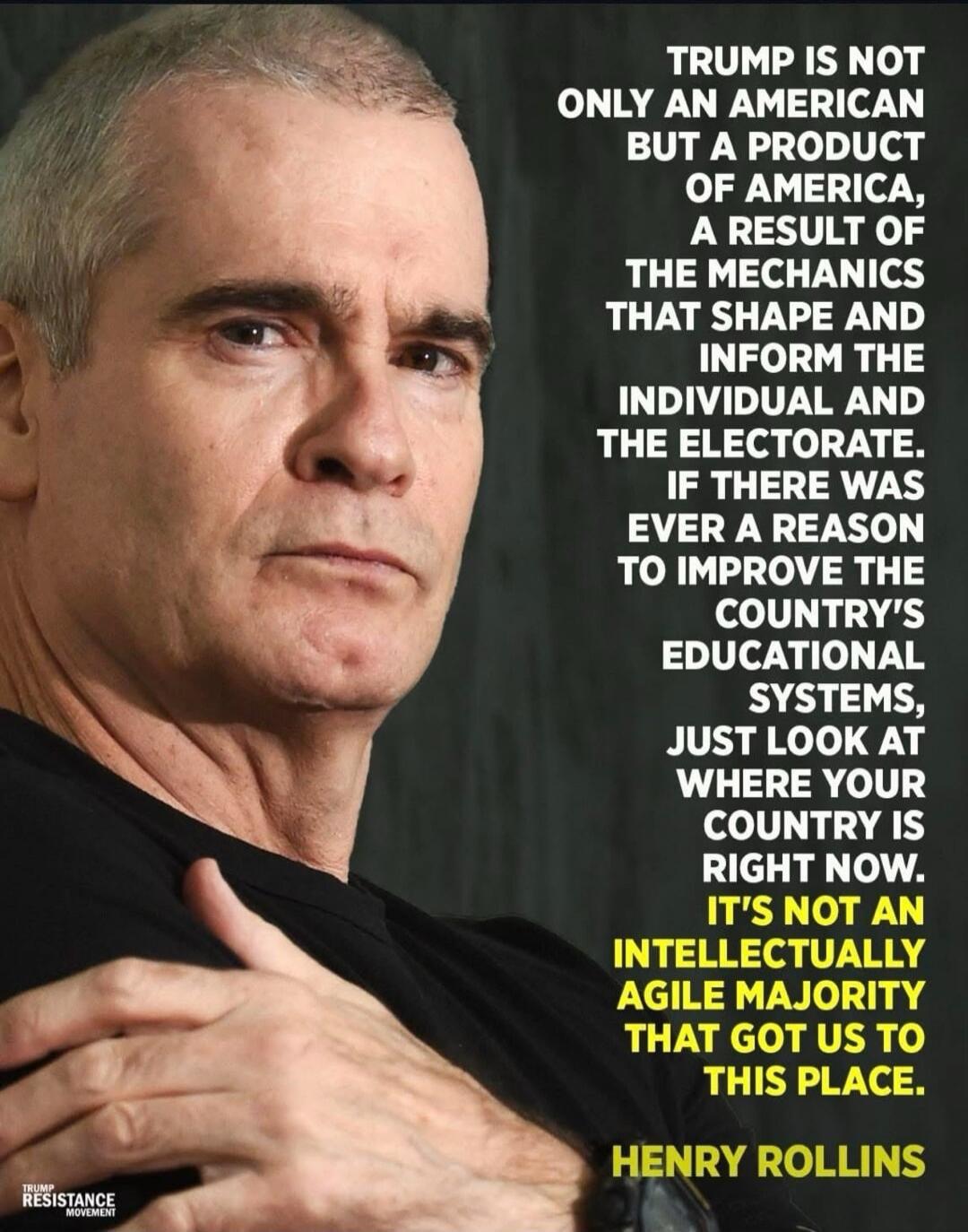 TRUMP IS NOT ONLY AN AMERICAN BUT A PRODUCT OF AMERICA, A RESULT OF THE MECHANICS THAT SHAPE AND INFORM THE INDIVIDUAL AND THE ELECTORATE. IF THERE WAS EVER A REASON TO IMPROVE THE COUNTRY'S EDUCATIONAL SYSTEMS, JUST LOOK AT WHERE YOUR COUNTRY IS RIGHT NOW. IT'S NOT AN INTELLECTUALLY AGILE MAJORITY THAT GOT US TO THIS PLACE. HENRY ROLLINS. TRUMP RE