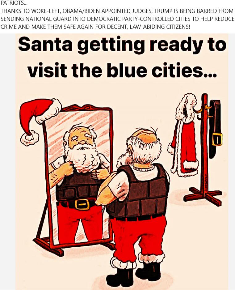 PATRIOTS... THANKS TO WOKE-LEFT, OBAMA/BIDEN APPOINTED JUDGES, TRUMP IS BEING BARRED FROM SENDING NATIONAL GUARD INTO DEMOCRATIC PARTY-CONTROLLED CITIES TO HELP REDUCE CRIME AND MAKE THEM SAFE AGAIN FOR DECENT, LAW-ABIDING CITIZENS! Santa getting ready to visit the blue cities...
