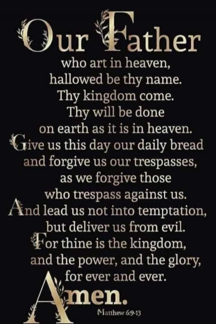 Our Father who art in heaven, hallowed be thy name. Thy kingdom come. Thy will be done on earth as it is in heaven. Give us this day our daily bread and forgive us our trespasses, as we forgive those who trespass against us. And lead us not into temptation, but deliver us from evil. For thine is the kingdom, and the power, and the glory, for ever a