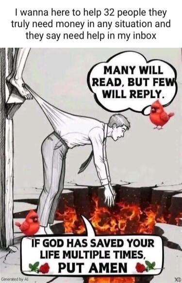 I want to help 32 people who truly need money in any situation and say they need help in my inbox. Many will read, but few will reply. If God has saved your life multiple times, put Amen.