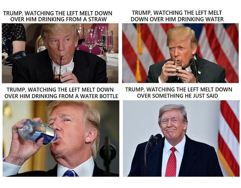 TRUMP, WATCHING THE LEFT MELT DOWN OVER HIM DRINKING FROM A STRAW TRUMP, WATCHING THE LEFT MELT DOWN OVER HIM DRINKING WATER TRUMP, WATCHING THE LEFT MELT DOWN OVER HIM DRINKING FROM A WATER BOTTLE TRUMP, WATCHING THE LEFT MELT DOWN OVER SOMETHING HE JUST SAID
