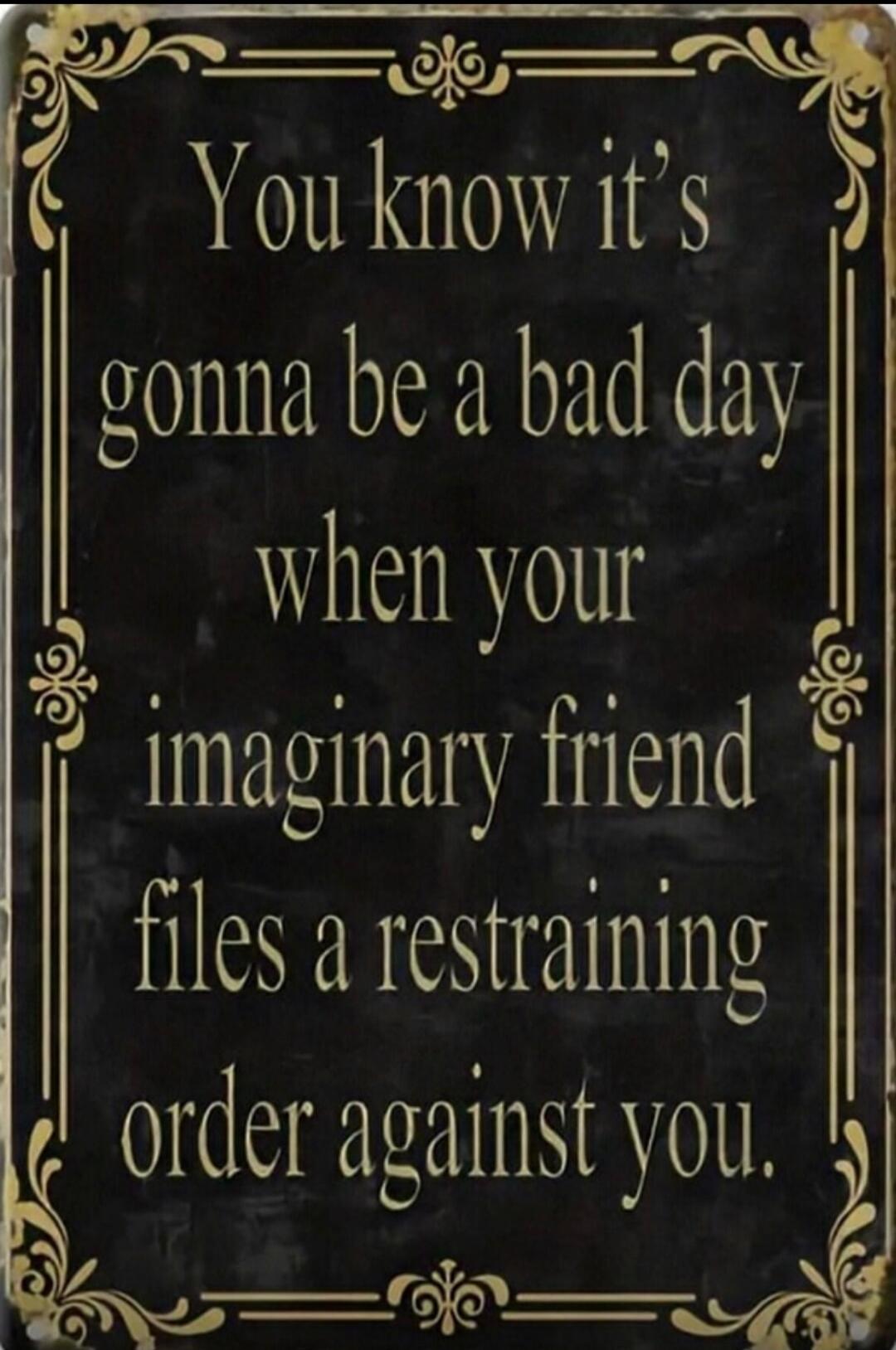 You know it's gonna be a bad day when your imaginary friend files a restraining order against you.