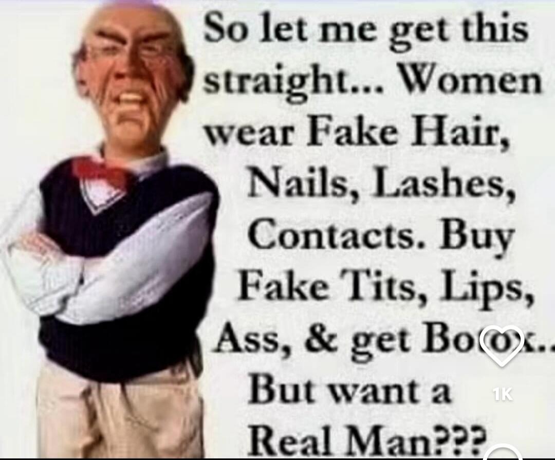 So let me get this straight... Women wear Fake Hair, Nails, Lashes, Contacts. Buy Fake Tits, Lips, Ass, & get Botox... But want a Real Man???