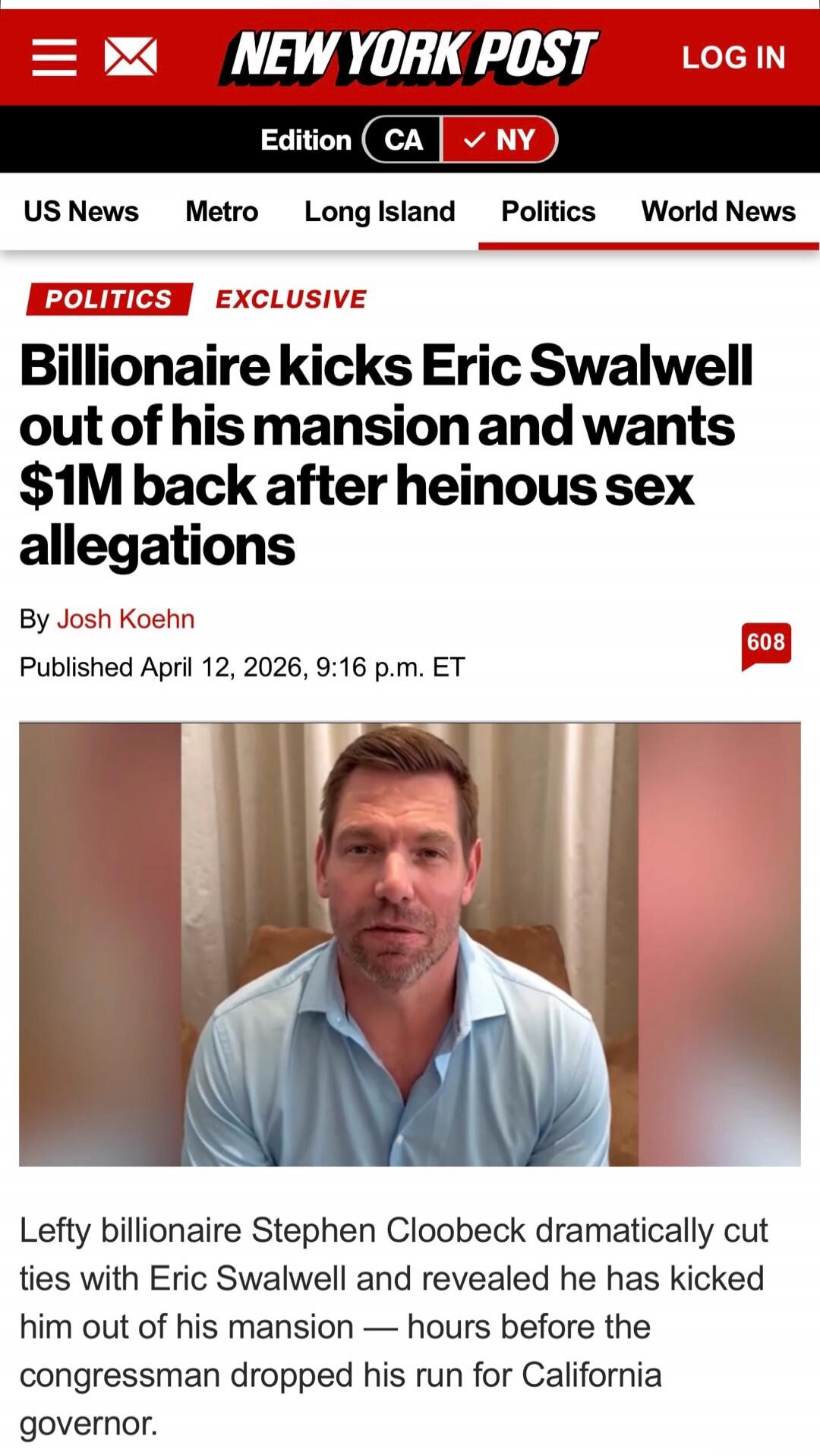 Billionaire kicks Eric Swalwell out of his mansion and wants $1M back after heinous sex allegations. By Josh Koehn. Published April 12, 2026, 9:16 p.m. ET. Lefty billionaire Stephen Cloobeck dramatically cut ties with Eric Swalwell and revealed he has kicked him out of his mansion — hours before the congressman dropped his run for California govern
