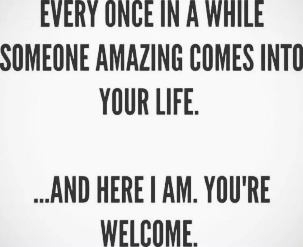 EVERY ONCE IN A WHILE SOMEONE AMAZING COMES INTO YOUR LIFE. ...AND HERE I AM. YOU'RE WELCOME.