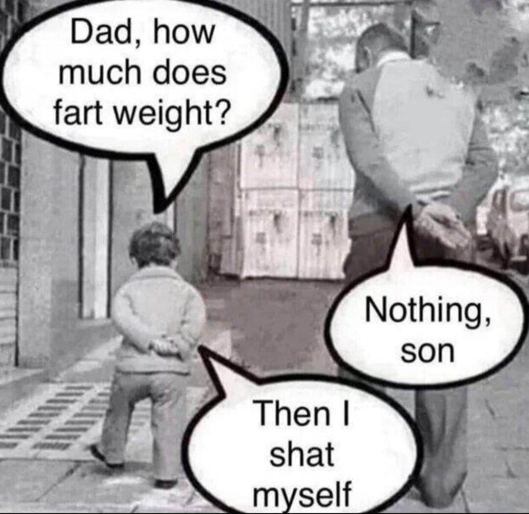 Dad, how much does fart weight? Nothing, son. Then I shat myself.