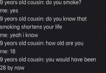 J years old cousin do you smoke UCHTH 9 years old cousin do you know that smoking shortens your life me yeah i know 9 years old cousin how old are you UCHRL 9 years old cousin you would have been 28 by now