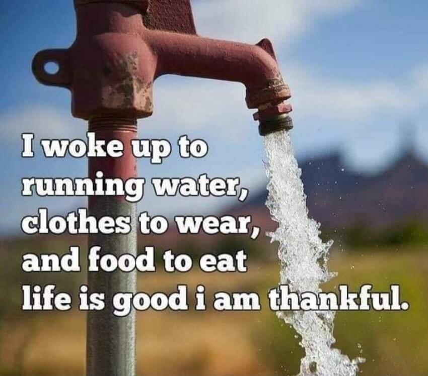 I woke up to running water, clothes to wear, and food to eat life is good i am thankful.