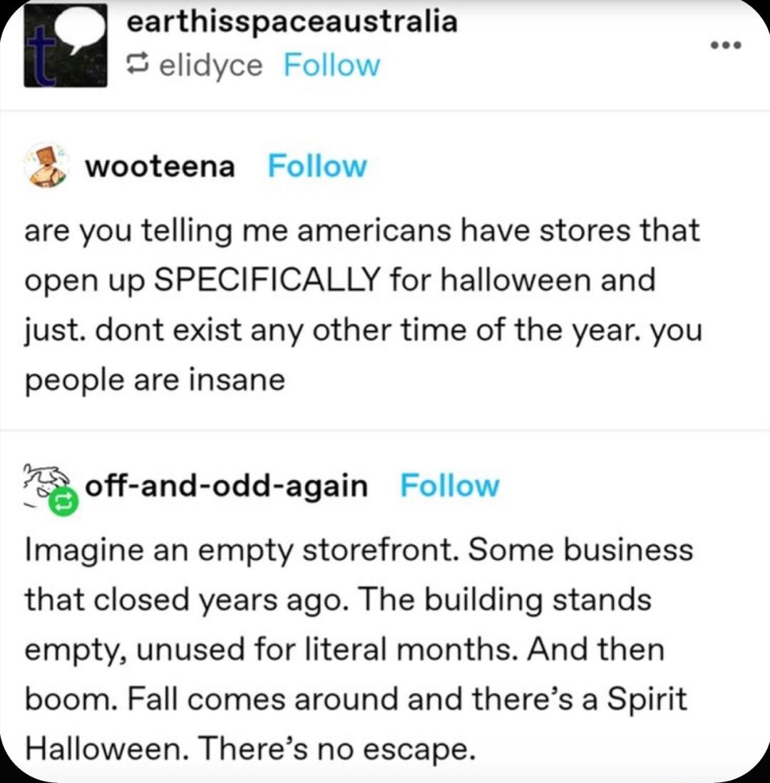 earthisspaceaustralia elidyce Follow 5 wooteena Follow are you telling me americans have stores that open up SPECIFICALLY for halloween and just dont exist any other time of the year you people are insane offand odd again Follow Imagine an empty storefront Some business that closed years ago The building stands empty unused for literal months And then boom Fall comes around and theres a Spirit LHa