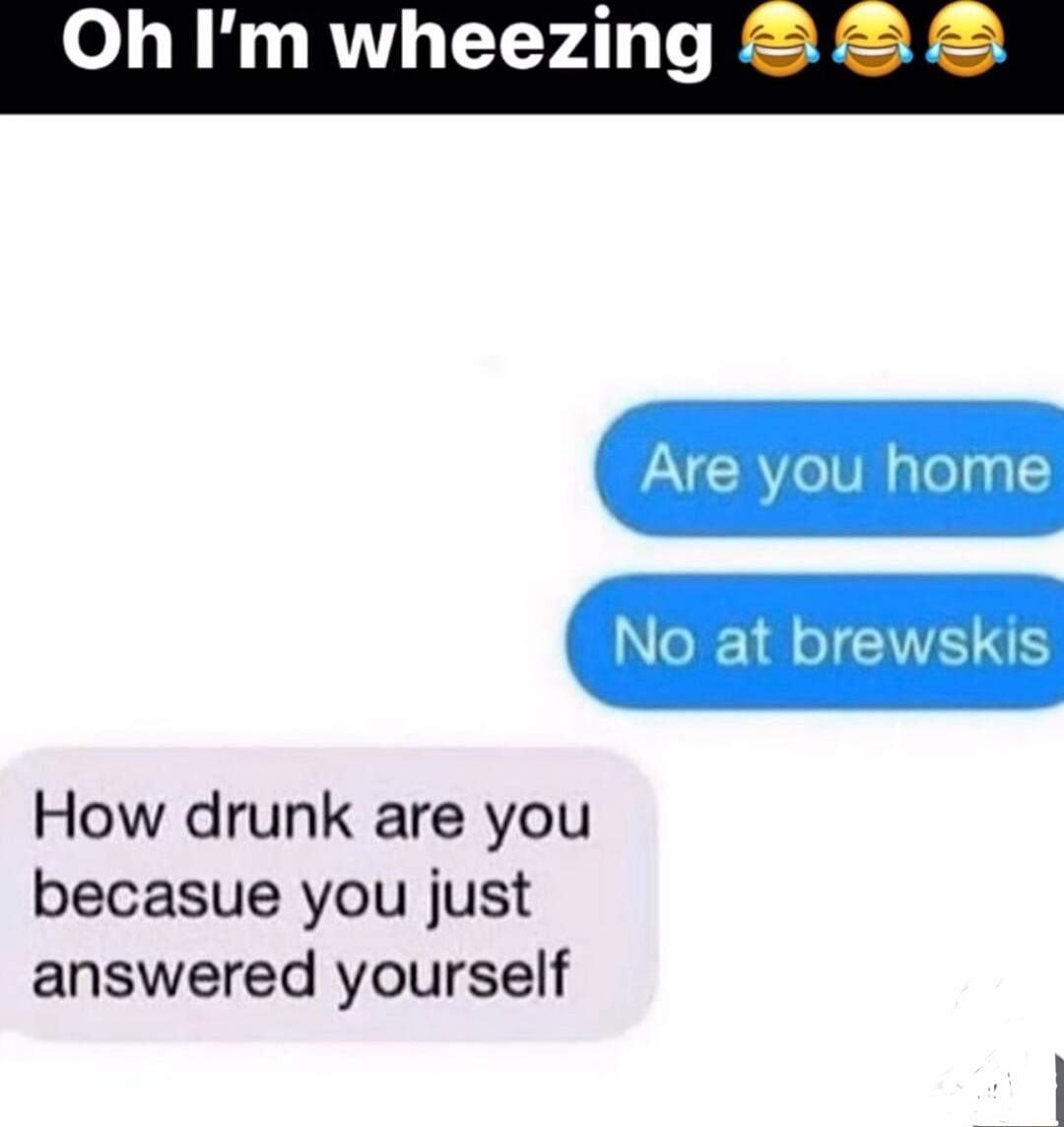 Oh Im wheezing Are you home No at brewskis How drunk are you becasue you just answered yourself