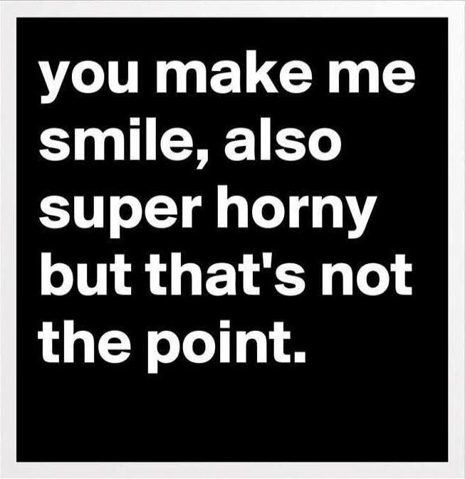you make me smile, also super horny but that's not the point.