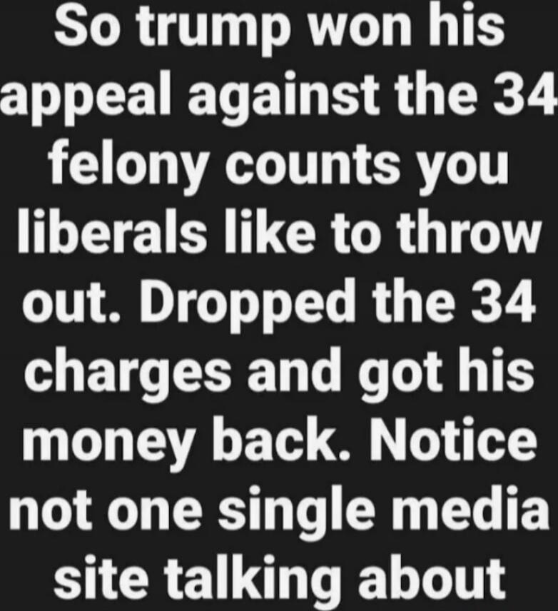 So trump won his appeal against the 34 felony counts you liberals like to throw out. Dropped the 34 charges and got his money back. Notice not one single media site talking about