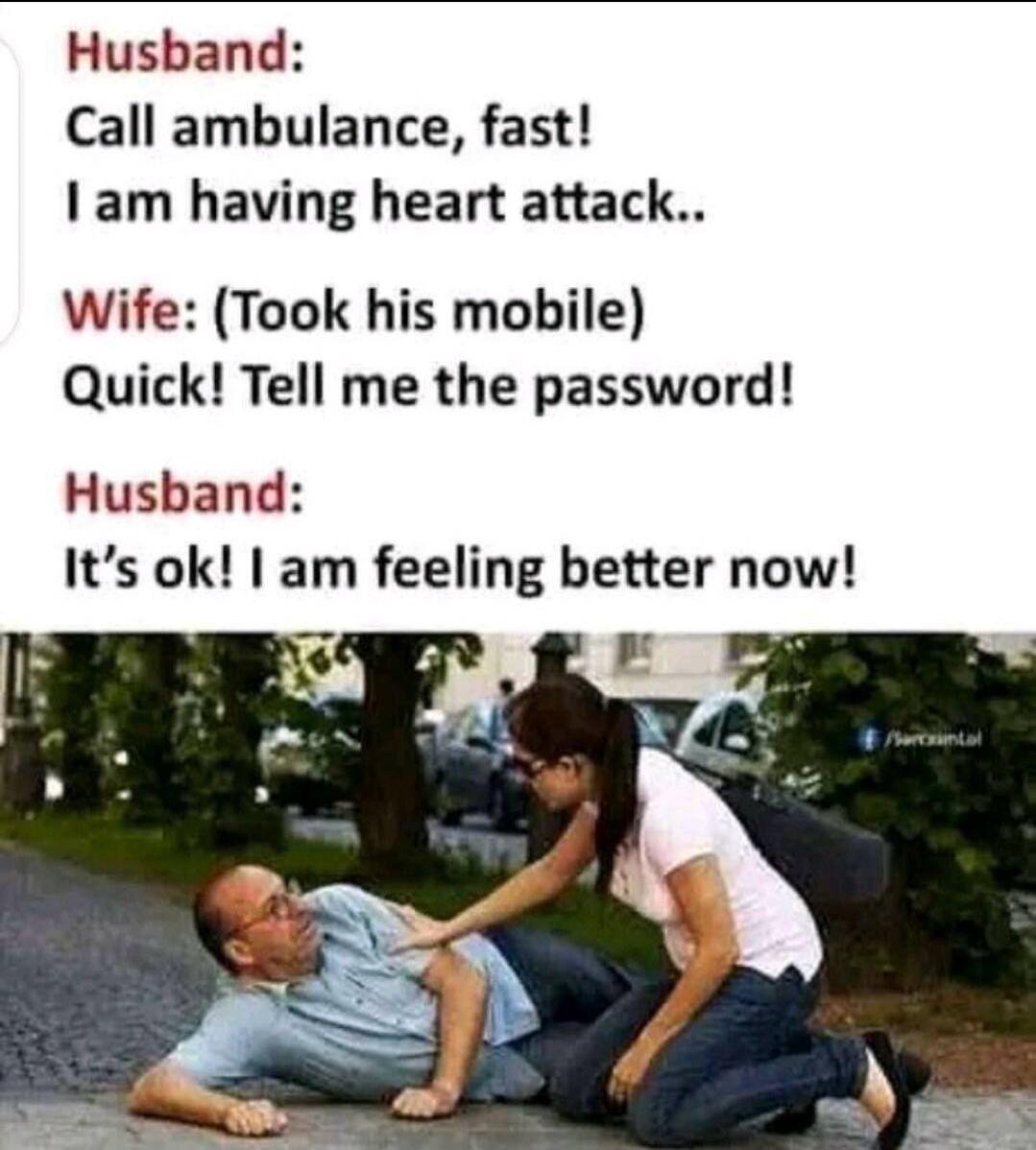 Husband: Call ambulance, fast! I am having heart attack.. Wife: (Took his mobile) Quick! Tell me the password! Husband: It's ok! I am feeling better now!