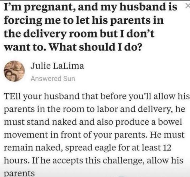 Im pregnant and my husband is forcing me to let his parents in the delivery room but I dont want to What should I do Julie LaLima TEIl your husband that before youll allow his parents in the room to labor and delivery he must stand naked and also produce a bowel movement in front of your parents He must remain naked spread eagle for at least 12 hours If he accepts this challenge allow his parents