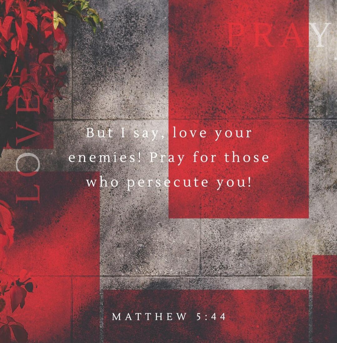 But I say, love your enemies! Pray for those who persecute you! LOVE PRAY MATTHEW 5:44