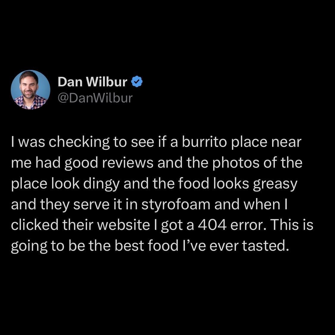 PELRVALITEA DanWilbur was checking to see if a burrito place near me had good reviews and the photos of the place look dingy and the food looks greasy and they serve it in styrofoam and when clicked their website got a 404 error This is going to be the best food Ive ever tasted