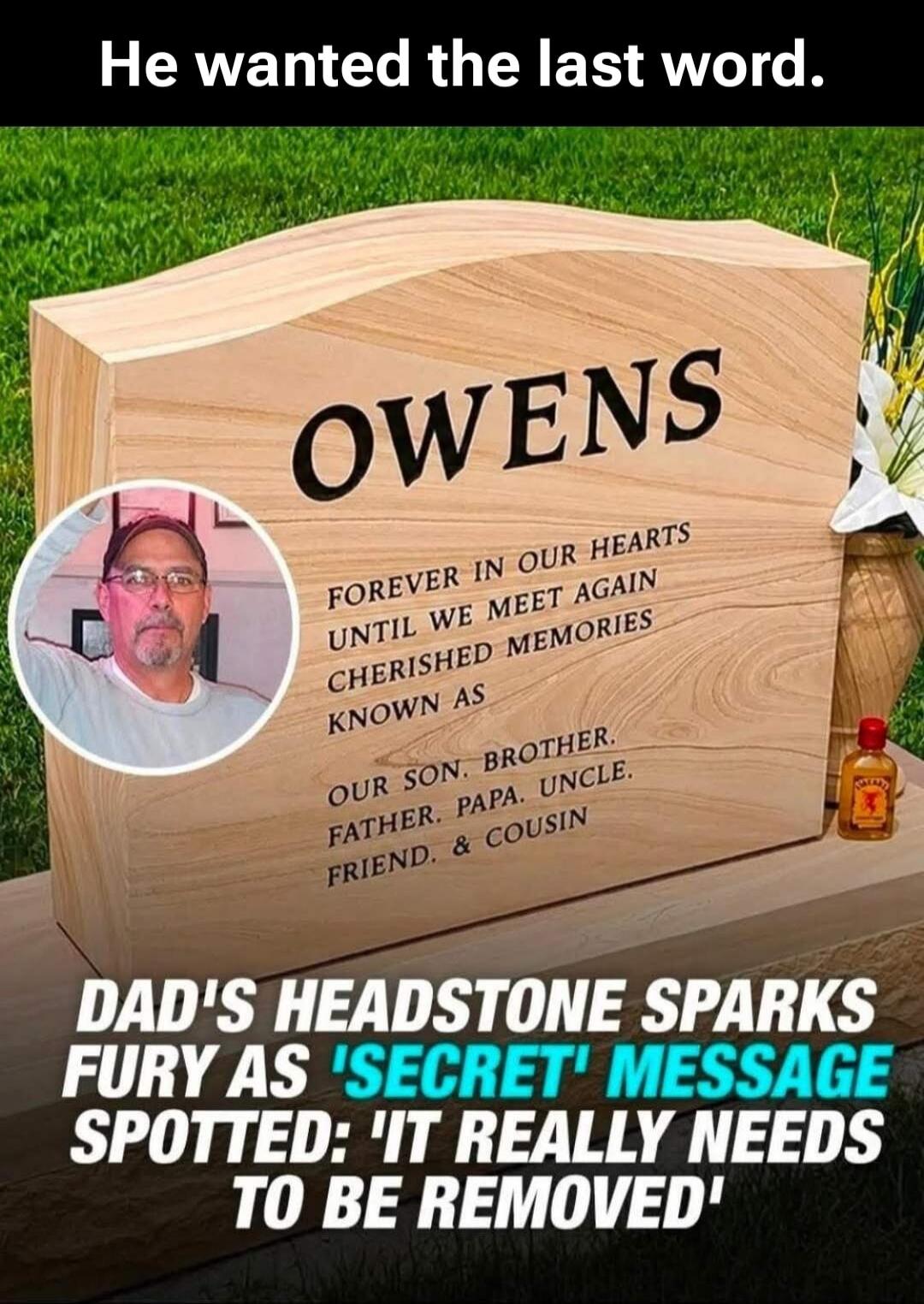 He wanted the last word. OWENS FOREVER IN OUR HEARTS UNTIL WE MEET AGAIN CHERISHED MEMORIES KNOWN AS OUR SON. BROTHER. FATHER. PAPA. UNCLE. FRIEND. & COUSIN DAD'S HEADSTONE SPARKS FURY AS 'SECRET' MESSAGE SPOTTED: 'IT REALLY NEEDS TO BE REMOVED'
