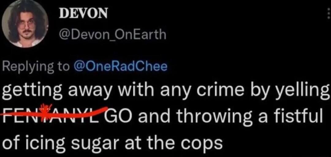 DEVON L Devon_ OnEarth Replying to OneRadChee getting away with any crime by yelling FENVANYEZGO and throwing a fistful of icing sugar at the cops