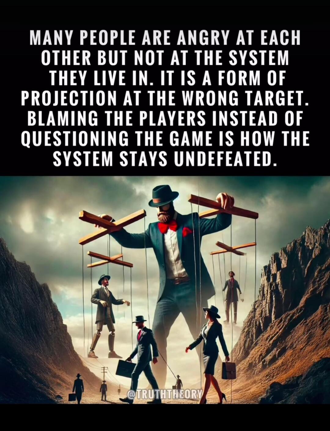 MANY PEOPLE ARE ANGRY AT EACH OTHER BUT NOT AT THE SYSTEM THEY LIVE IN. IT IS A FORM OF PROJECTION AT THE WRONG TARGET. BLAMING THE PLAYERS INSTEAD OF QUESTIONING THE GAME IS HOW THE SYSTEM STAYS UNDEFEATED. @TRUTHTHEORY