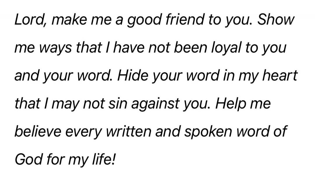 Lord, make me a good friend to you. Show me ways that I have not been loyal to you and your word. Hide your word in my heart that I may not sin against you. Help me believe every written and spoken word of God for my life!