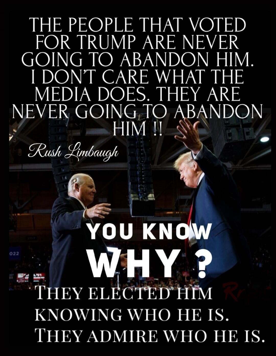 THE PEOPLE THAT VOTED FOR TRUMP ARE NEVER GOING TO ABANDON HIM. I DON'T CARE WHAT THE MEDIA DOES. THEY ARE NEVER GOING TO ABANDON HIM !! Rush Limbaugh YOU KNOW WHY? THEY ELECTED HIM KNOWING WHO HE IS. THEY ADMIRE WHO HE IS.