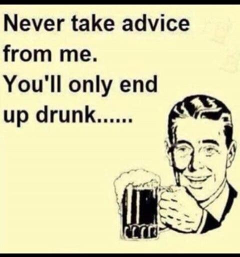 Never take advice from me. You'll only end up drunk.......