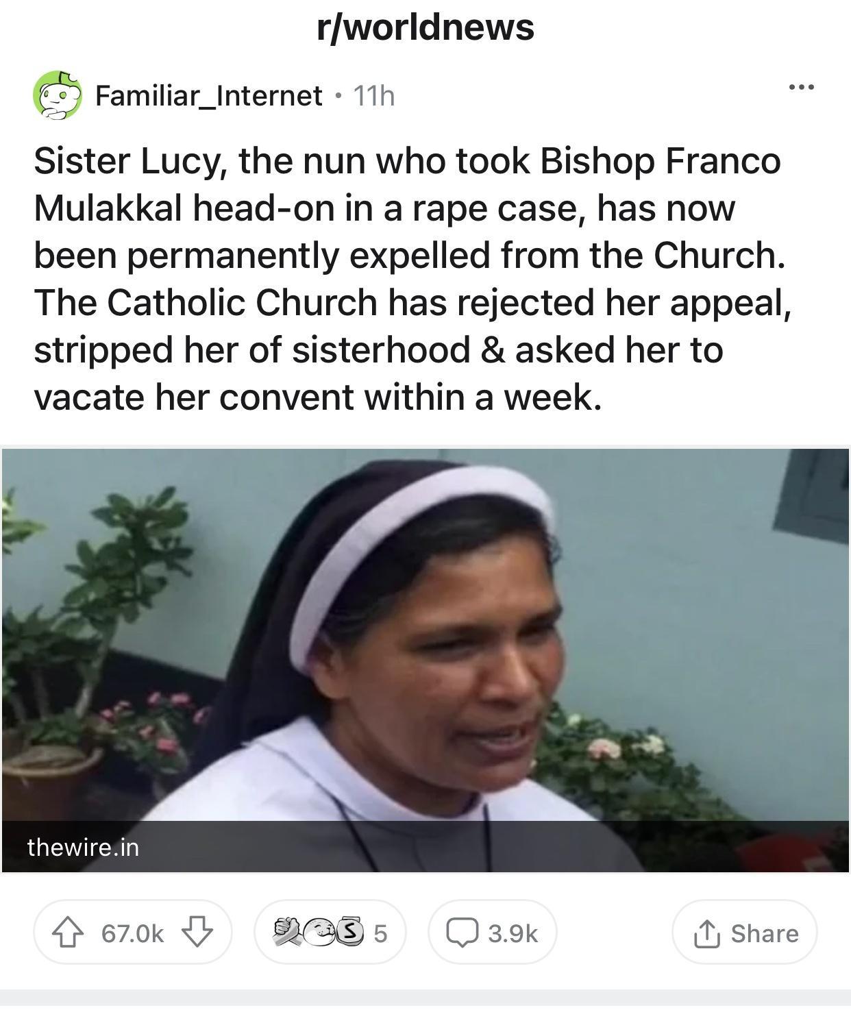 rworldnews Familiar_Internet 11h Sister Lucy the nun who took Bishop Franco Mulakkal head on in a rape case has now been permanently expelled from the Church The Catholic Church has rejected her appeal stripped her of sisterhood asked her to vacate her convent within a week thewirein 670k y BRAEs5s 39K Share