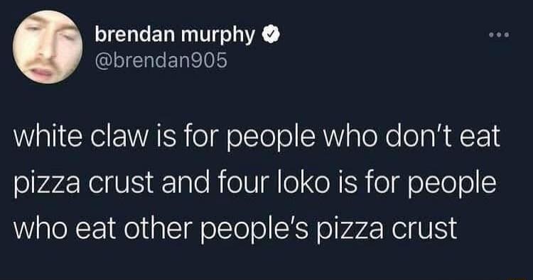 white claw is for people who don't eat pizza crust and four loko is for people who eat other people's pizza crust