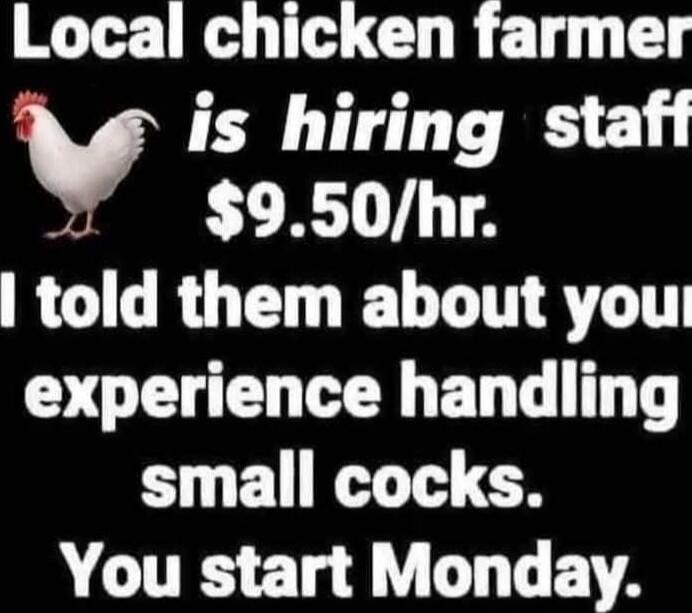 Local chicken farmer is hiring staff $9.50/hr. I told them about your experience handling small cocks. You start Monday.