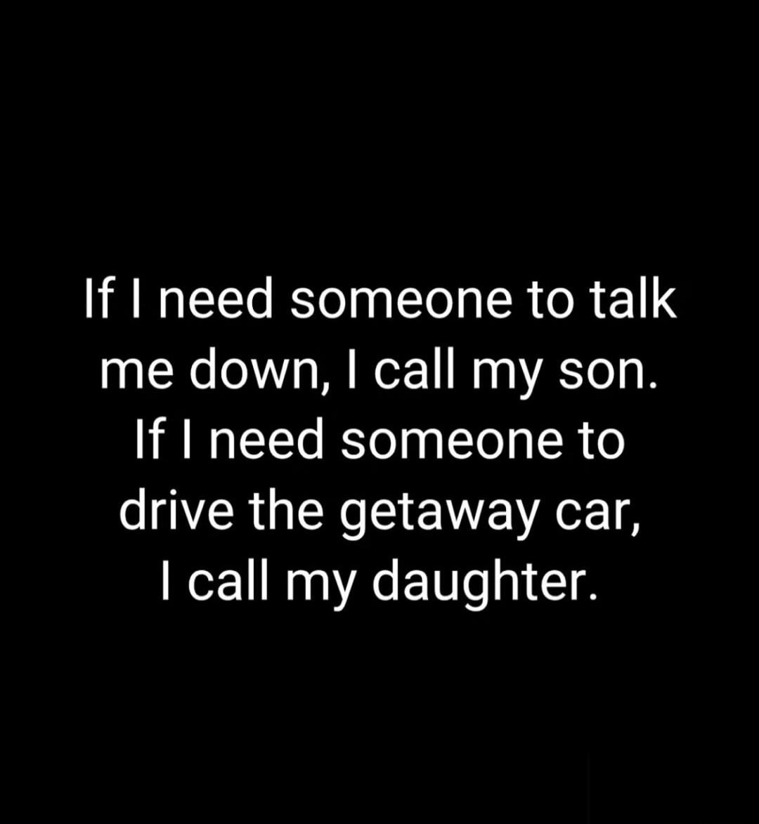 If I need someone to talk me down, I call my son. If I need someone to drive the getaway car, I call my daughter.