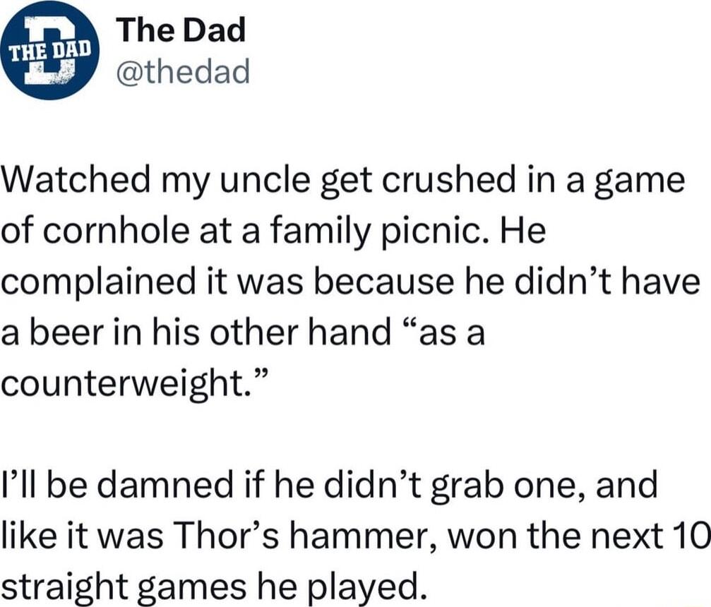 The Dad thedad Watched my uncle get crushed in a game of cornhole at a family picnic He complained it was because he didnt have a beer in his other hand as a counterweight Ill be damned if he didnt grab one and like it was Thors hammer won the next 10 straight games he played