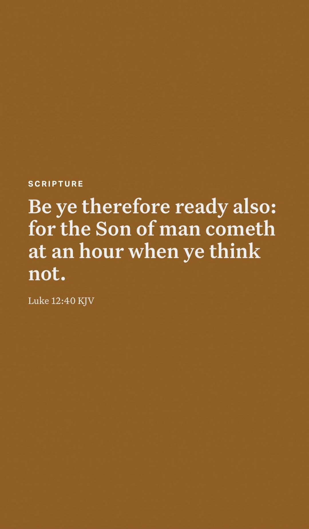 SCRIPTURE
Be ye therefore ready also: for the Son of man cometh at an hour when ye think not.
Luke 12:40 KJV